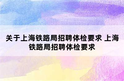 关于上海铁路局招聘体检要求 上海铁路局招聘体检要求